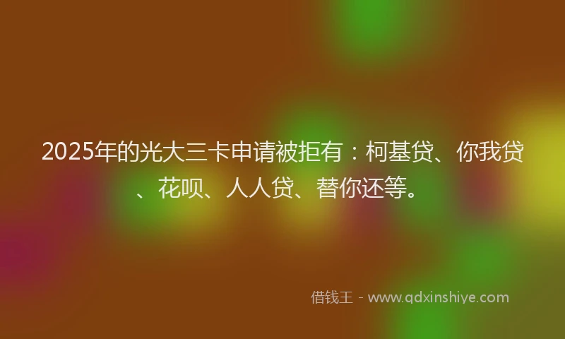 2025年的光大三卡申请被拒有：柯基贷、你我贷、花呗、人人贷、替你还等。