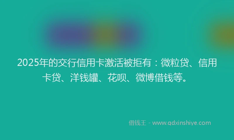 2025年的交行信用卡激活被拒有：微粒贷、信用卡贷、洋钱罐、花呗、微博借钱等。
