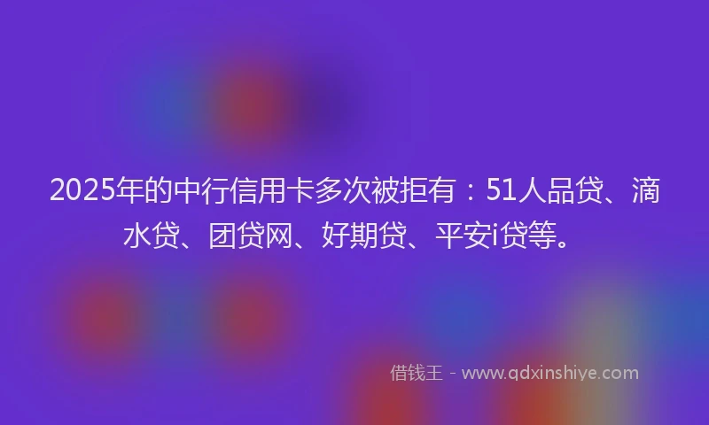 2025年的中行信用卡多次被拒有：51人品贷、滴水贷、团贷网、好期贷、平安i贷等。