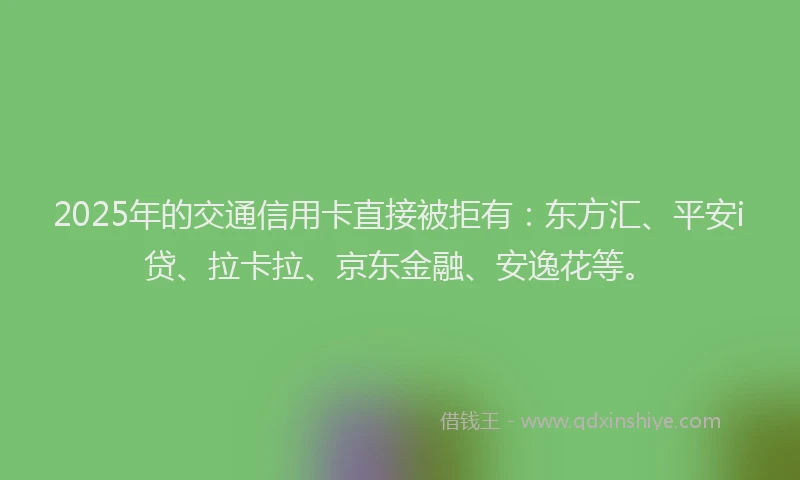 2025年的交通信用卡直接被拒有：东方汇、平安i贷、拉卡拉、京东金融、安逸花等。
