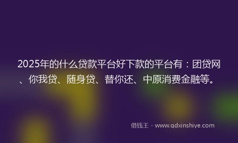 2025年的什么贷款平台好下款的平台有：团贷网、你我贷、随身贷、替你还、中原消费金融等。