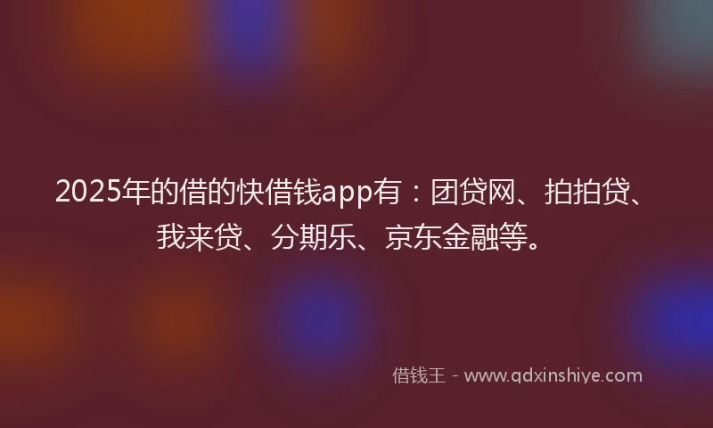2025年的借的快借钱app有：团贷网、拍拍贷、我来贷、分期乐、京东金融等。
