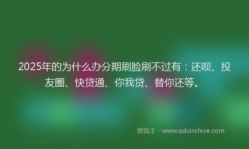 2025年的为什么办分期刷脸刷不过有：还呗、投友圈、快贷通、你我贷、替你还等。