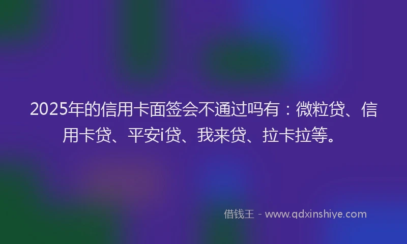 2025年的信用卡面签会不通过吗有：微粒贷、信用卡贷、平安i贷、我来贷、拉卡拉等。