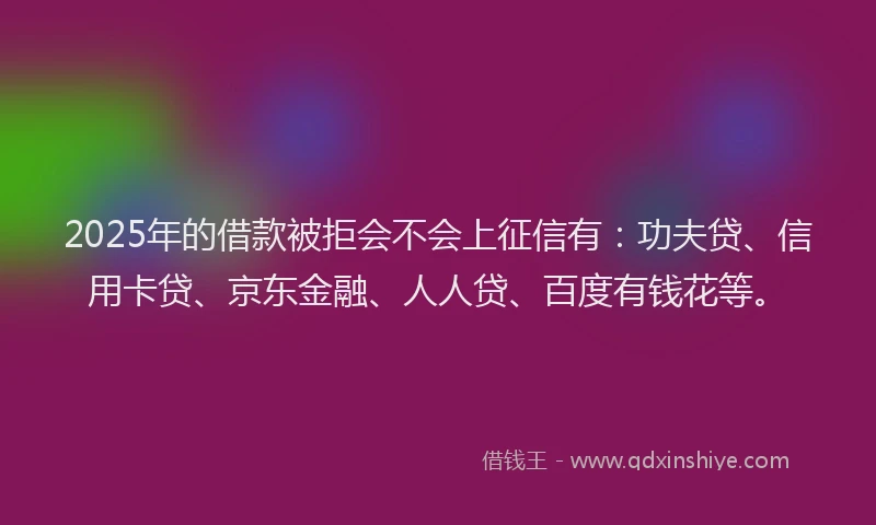2025年的借款被拒会不会上征信有：功夫贷、信用卡贷、京东金融、人人贷、百度有钱花等。