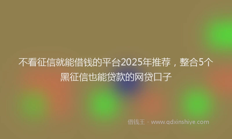 不看征信就能借钱的平台2025年推荐，整合5个黑征信也能贷款的网贷口子