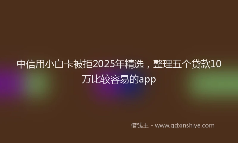 中信用小白卡被拒2025年精选，整理五个贷款10万比较容易的app