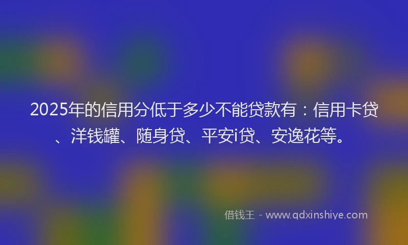2025年的信用分低于多少不能贷款有：信用卡贷、洋钱罐、随身贷、平安i贷、安逸花等。