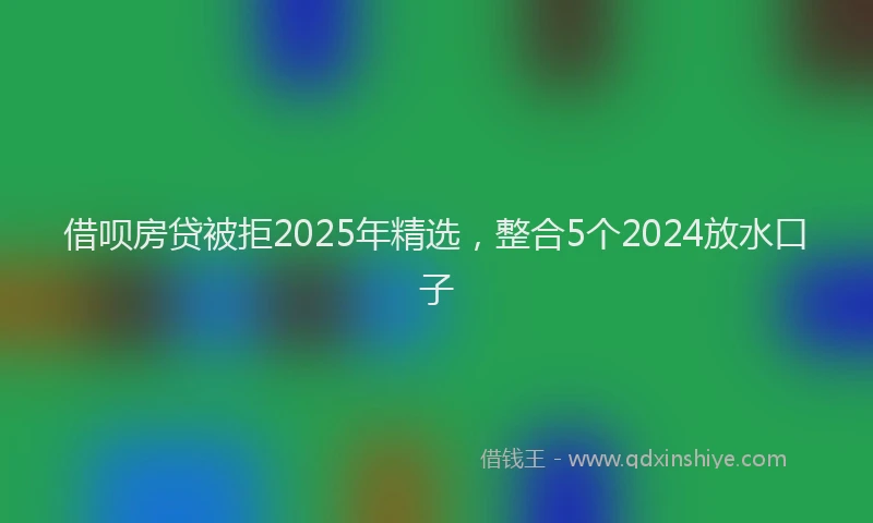 借呗房贷被拒2025年精选，整合5个2024放水口子