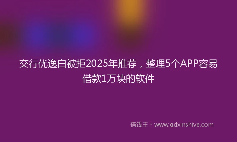 交行优逸白被拒2025年推荐，整理5个APP容易借款1万块的软件