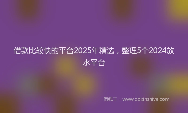 借款比较快的平台2025年精选，整理5个2024放水平台