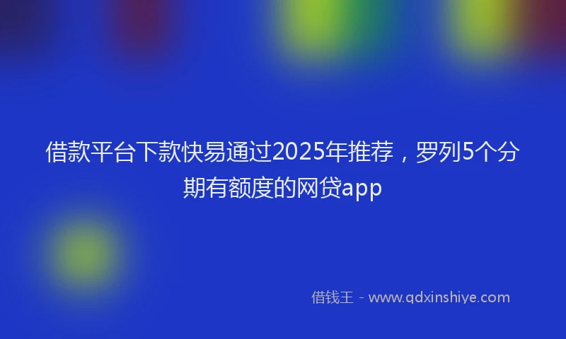 借款平台下款快易通过2025年推荐，罗列5个分期有额度的网贷app