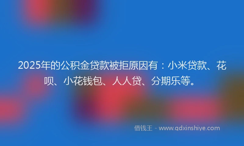 2025年的公积金贷款被拒原因有：小米贷款、花呗、小花钱包、人人贷、分期乐等。
