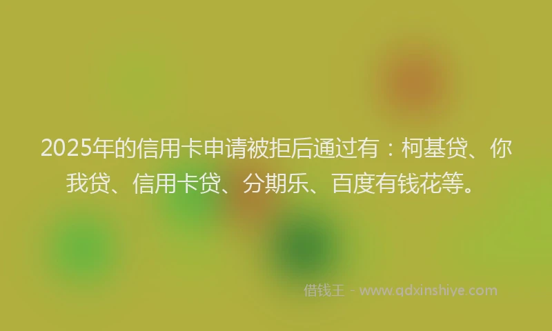 2025年的信用卡申请被拒后通过有：柯基贷、你我贷、信用卡贷、分期乐、百度有钱花等。
