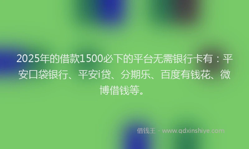 2025年的借款1500必下的平台无需银行卡有：平安口袋银行、平安i贷、分期乐、百度有钱花、微博借钱等。