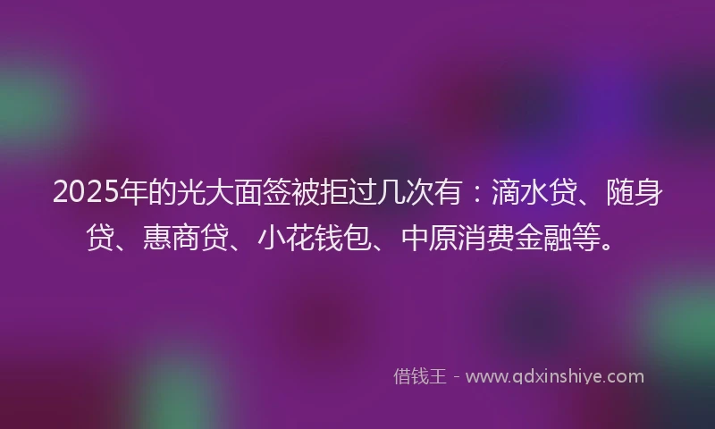 2025年的光大面签被拒过几次有：滴水贷、随身贷、惠商贷、小花钱包、中原消费金融等。