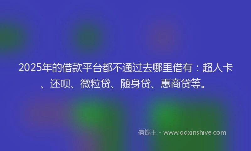 2025年的借款平台都不通过去哪里借有：超人卡、还呗、微粒贷、随身贷、惠商贷等。