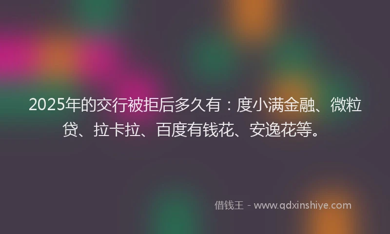 2025年的交行被拒后多久有：度小满金融、微粒贷、拉卡拉、百度有钱花、安逸花等。