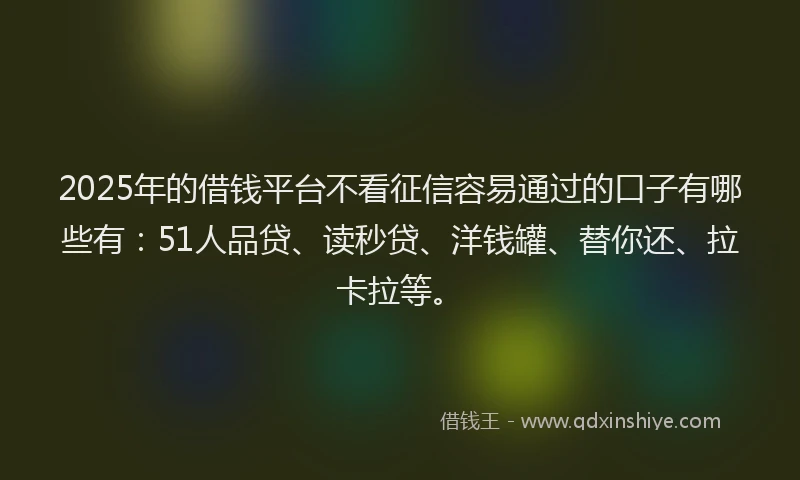2025年的借钱平台不看征信容易通过的口子有哪些有：51人品贷、读秒贷、洋钱罐、替你还、拉卡拉等。