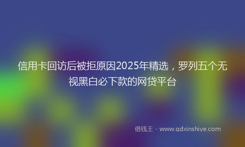 信用卡回访后被拒原因2025年精选，罗列五个无视黑白必下款的网贷平台
