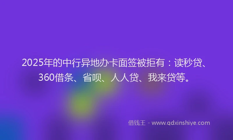 2025年的中行异地办卡面签被拒有：读秒贷、360借条、省呗、人人贷、我来贷等。