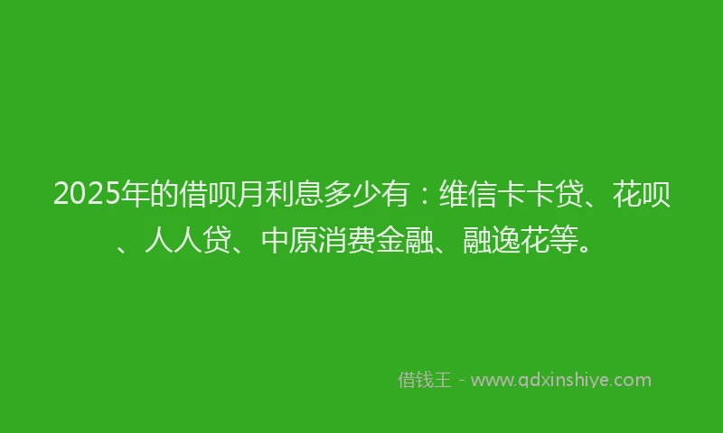 2025年的借呗月利息多少有：维信卡卡贷、花呗、人人贷、中原消费金融、融逸花等。