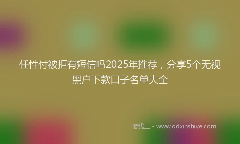 任性付被拒有短信吗2025年推荐，分享5个无视黑户下款口子名单大全