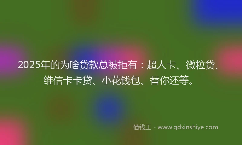 2025年的为啥贷款总被拒有：超人卡、微粒贷、维信卡卡贷、小花钱包、替你还等。