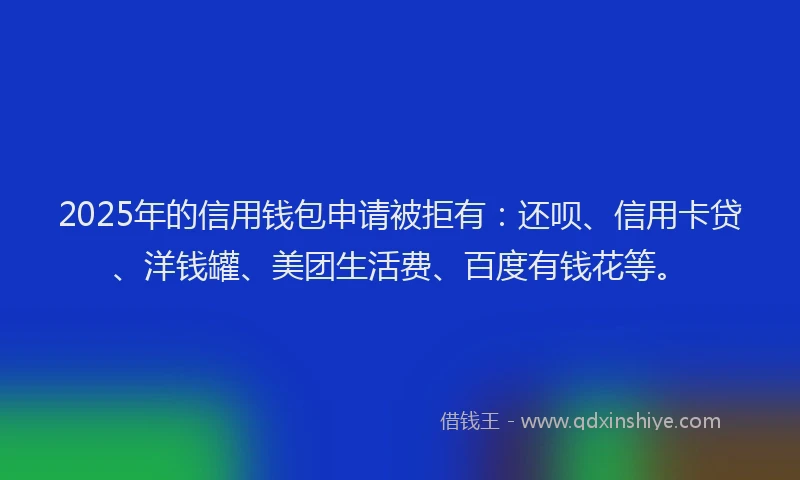 2025年的信用钱包申请被拒有：还呗、信用卡贷、洋钱罐、美团生活费、百度有钱花等。
