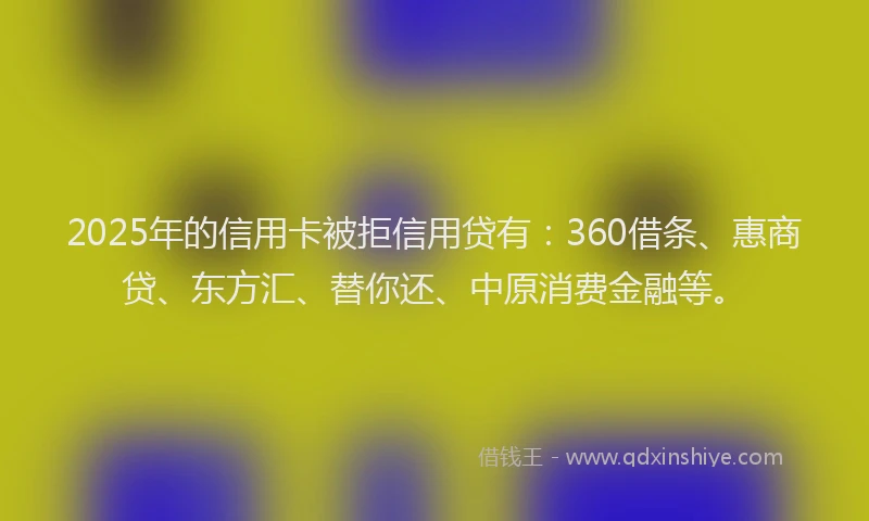 2025年的信用卡被拒信用贷有：360借条、惠商贷、东方汇、替你还、中原消费金融等。