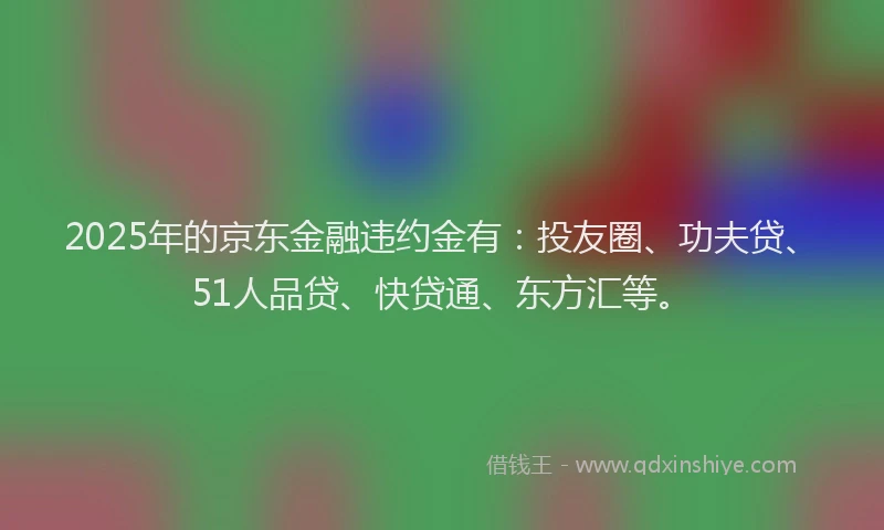 2025年的京东金融违约金有：投友圈、功夫贷、51人品贷、快贷通、东方汇等。