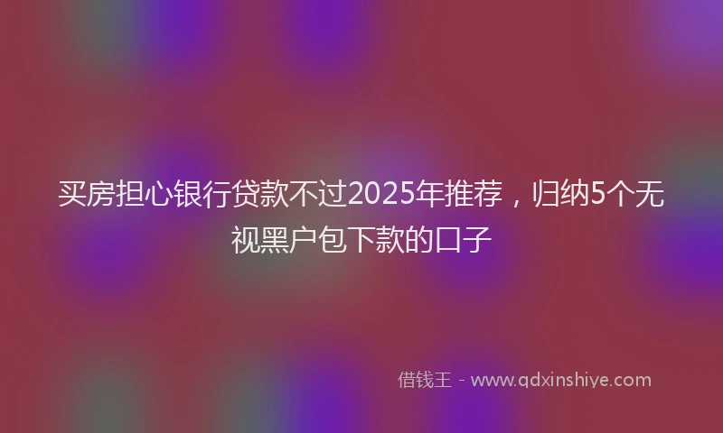 买房担心银行贷款不过2025年推荐，归纳5个无视黑户包下款的口子