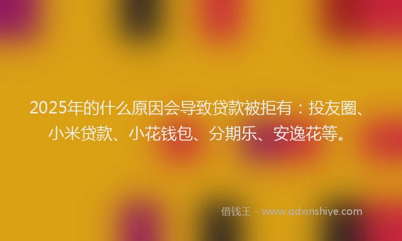 2025年的什么原因会导致贷款被拒有：投友圈、小米贷款、小花钱包、分期乐、安逸花等。