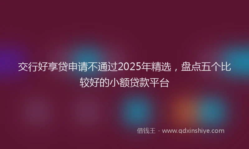 交行好享贷申请不通过2025年精选，盘点五个比较好的小额贷款平台