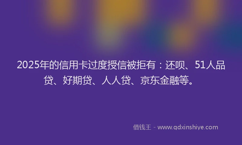 2025年的信用卡过度授信被拒有：还呗、51人品贷、好期贷、人人贷、京东金融等。