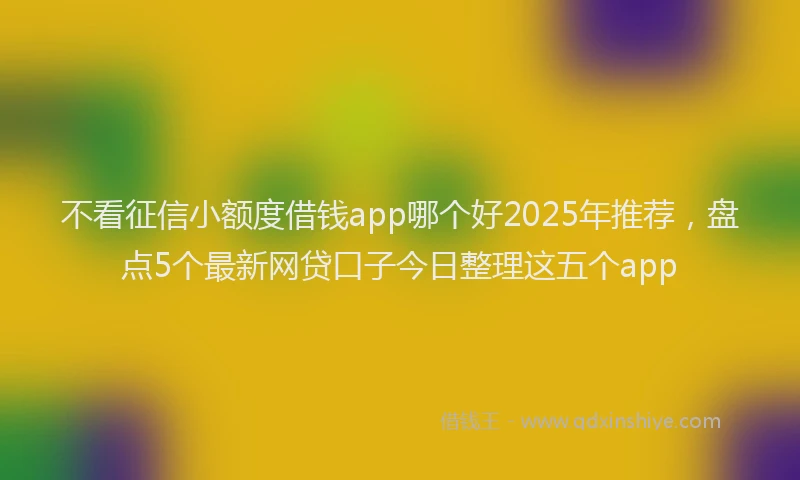 不看征信小额度借钱app哪个好2025年推荐，盘点5个最新网贷口子今日整理这五个app
