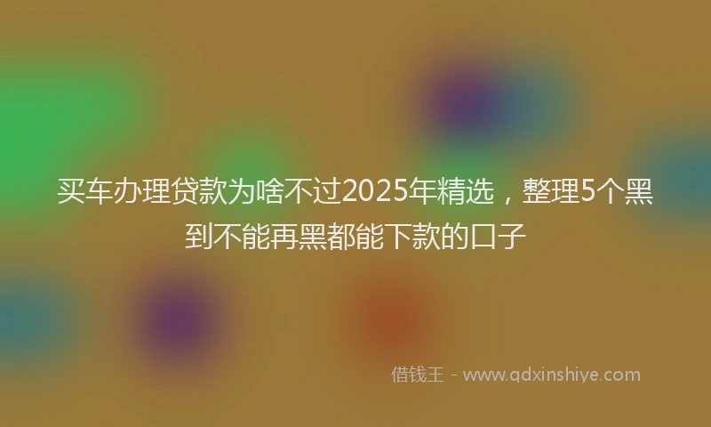 买车办理贷款为啥不过2025年精选，整理5个黑到不能再黑都能下款的口子