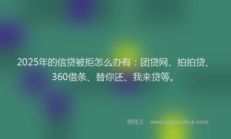 2025年的信贷被拒怎么办有：团贷网、拍拍贷、360借条、替你还、我来贷等。