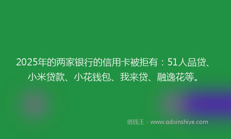 2025年的两家银行的信用卡被拒有：51人品贷、小米贷款、小花钱包、我来贷、融逸花等。