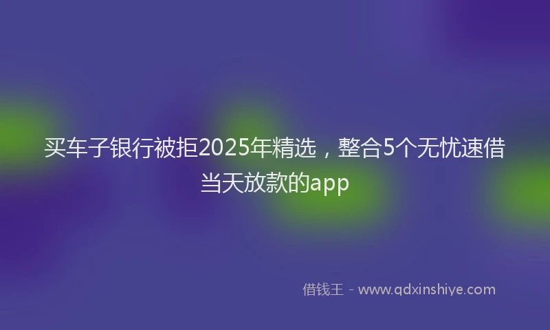 买车子银行被拒2025年精选，整合5个无忧速借当天放款的app