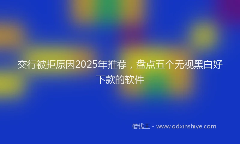 交行被拒原因2025年推荐，盘点五个无视黑白好下款的软件