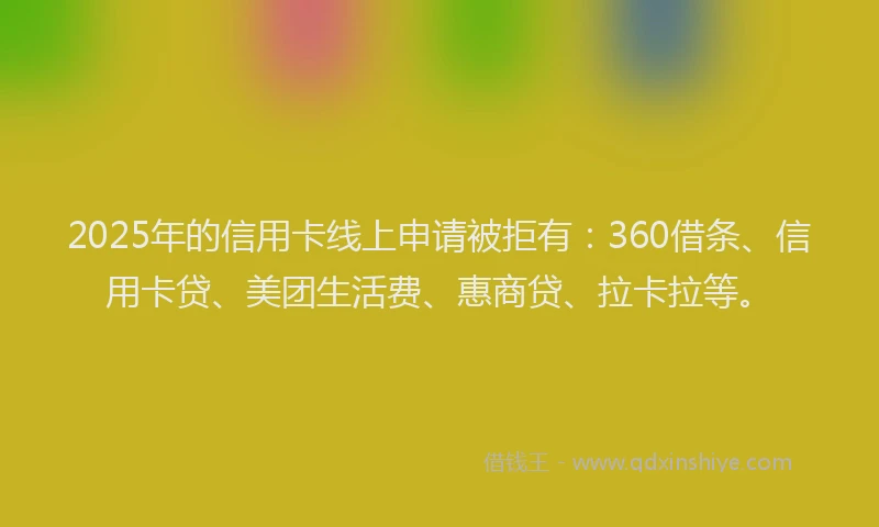 2025年的信用卡线上申请被拒有：360借条、信用卡贷、美团生活费、惠商贷、拉卡拉等。