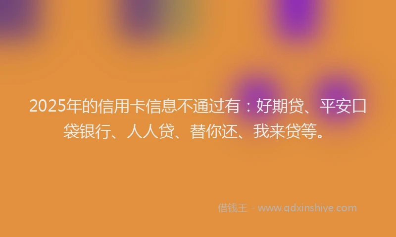 2025年的信用卡信息不通过有：好期贷、平安口袋银行、人人贷、替你还、我来贷等。