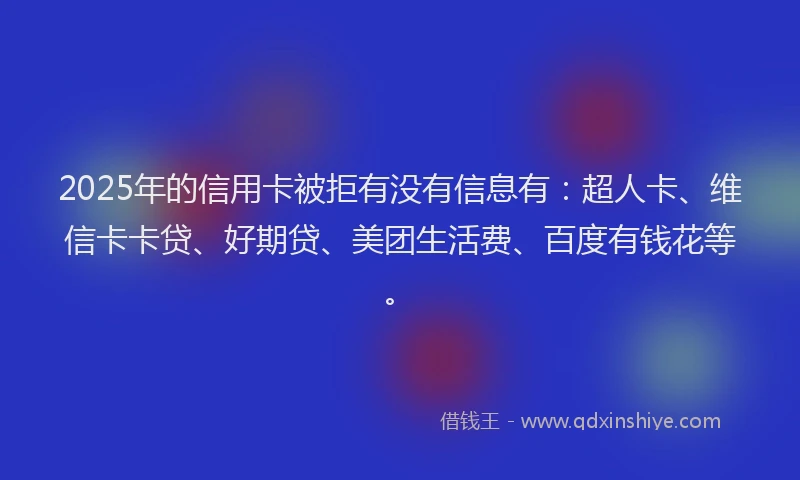 2025年的信用卡被拒有没有信息有：超人卡、维信卡卡贷、好期贷、美团生活费、百度有钱花等。