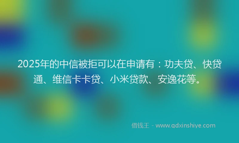 2025年的中信被拒可以在申请有：功夫贷、快贷通、维信卡卡贷、小米贷款、安逸花等。