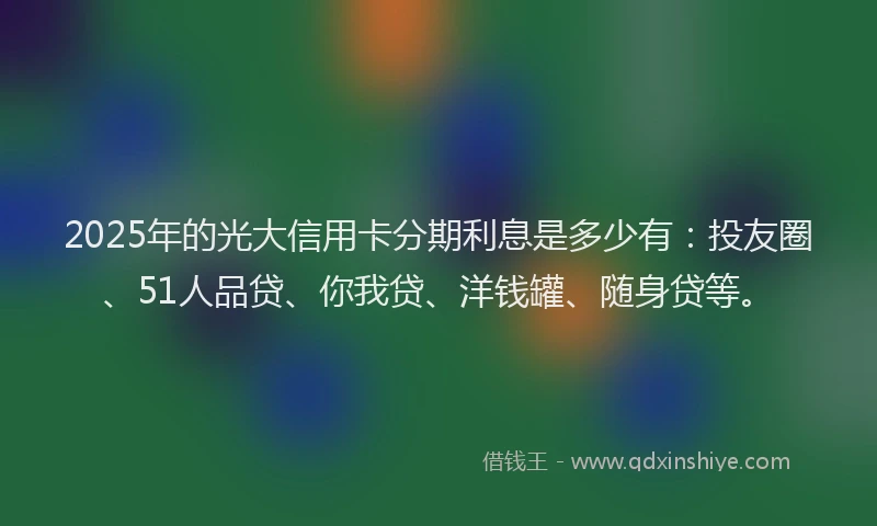2025年的光大信用卡分期利息是多少有：投友圈、51人品贷、你我贷、洋钱罐、随身贷等。