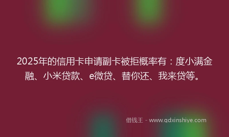2025年的信用卡申请副卡被拒概率有：度小满金融、小米贷款、e微贷、替你还、我来贷等。