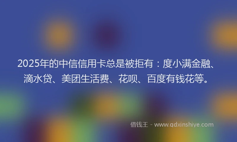 2025年的中信信用卡总是被拒有：度小满金融、滴水贷、美团生活费、花呗、百度有钱花等。