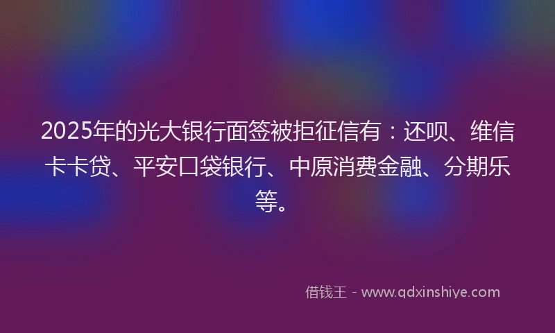 2025年的光大银行面签被拒征信有：还呗、维信卡卡贷、平安口袋银行、中原消费金融、分期乐等。