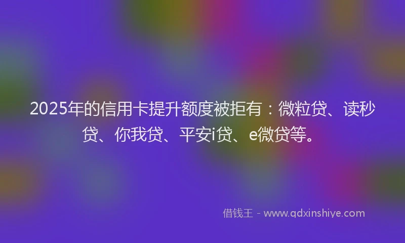 2025年的信用卡提升额度被拒有：微粒贷、读秒贷、你我贷、平安i贷、e微贷等。